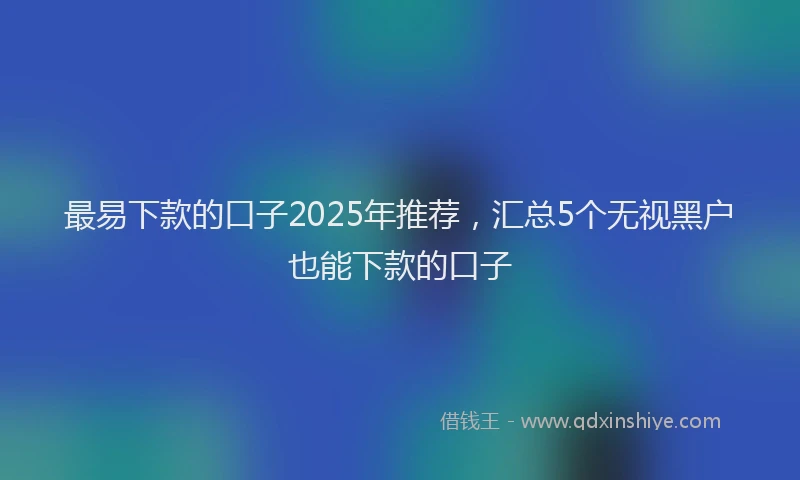 最易下款的口子2025年推荐，汇总5个无视黑户也能下款的口子