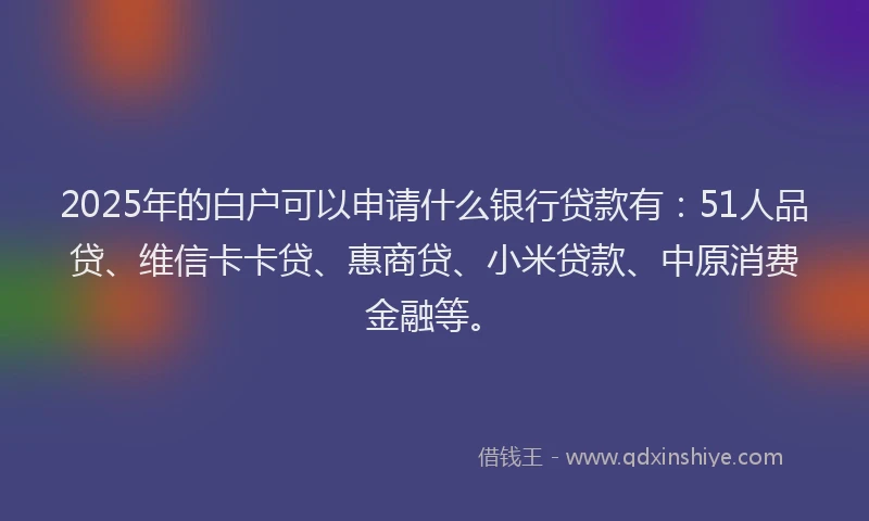 2025年的白户可以申请什么银行贷款有：51人品贷、维信卡卡贷、惠商贷、小米贷款、中原消费金融等。