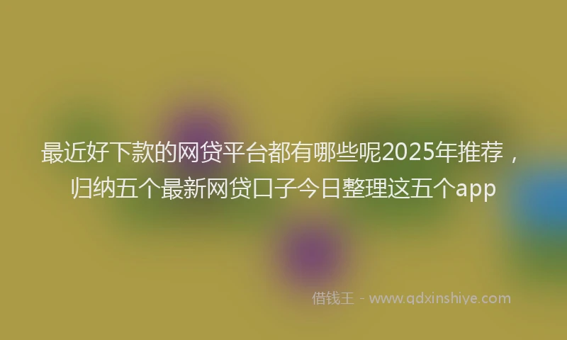 最近好下款的网贷平台都有哪些呢2025年推荐，归纳五个最新网贷口子今日整理这五个app