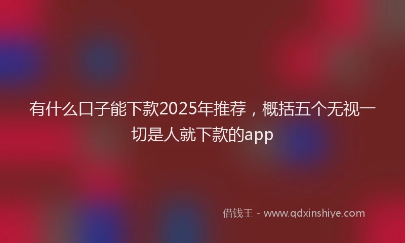 有什么口子能下款2025年推荐，概括五个无视一切是人就下款的app