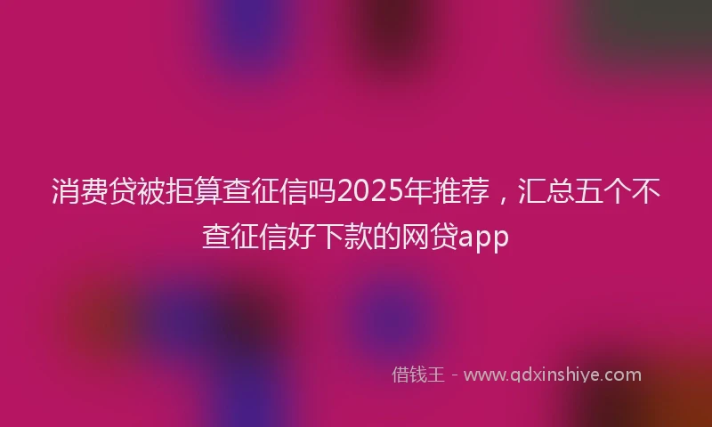 消费贷被拒算查征信吗2025年推荐，汇总五个不查征信好下款的网贷app