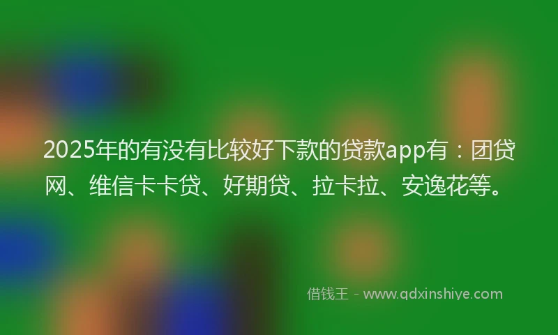 2025年的有没有比较好下款的贷款app有：团贷网、维信卡卡贷、好期贷、拉卡拉、安逸花等。