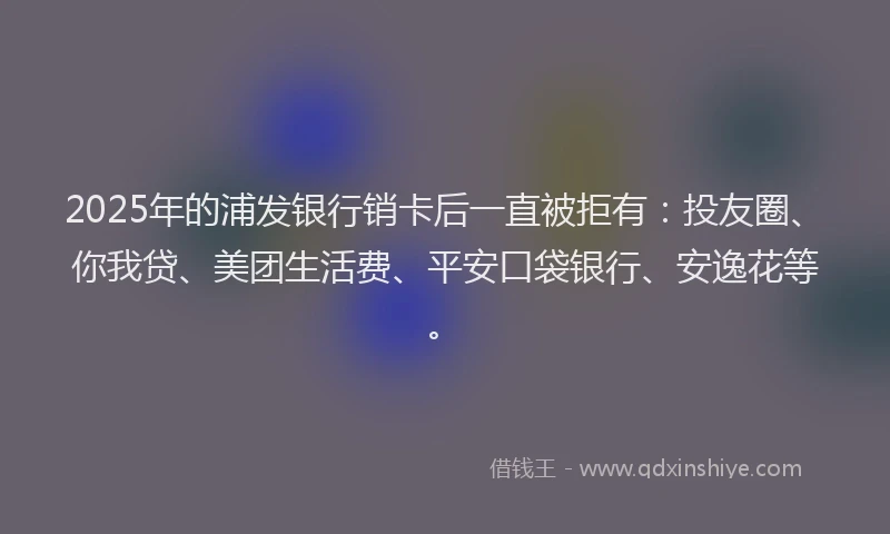 2025年的浦发银行销卡后一直被拒有：投友圈、你我贷、美团生活费、平安口袋银行、安逸花等。