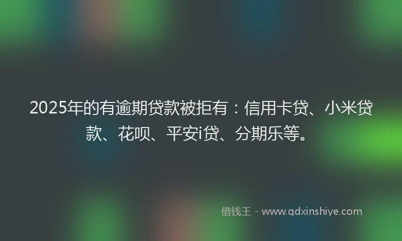 2025年的有逾期贷款被拒有：信用卡贷、小米贷款、花呗、平安i贷、分期乐等。