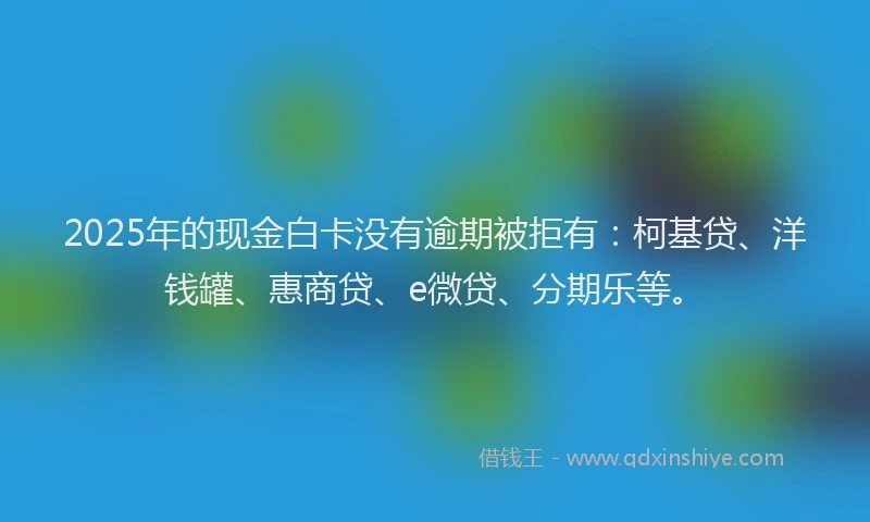 2025年的现金白卡没有逾期被拒有：柯基贷、洋钱罐、惠商贷、e微贷、分期乐等。
