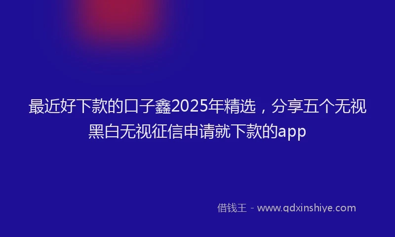 最近好下款的口子鑫2025年精选，分享五个无视黑白无视征信申请就下款的app