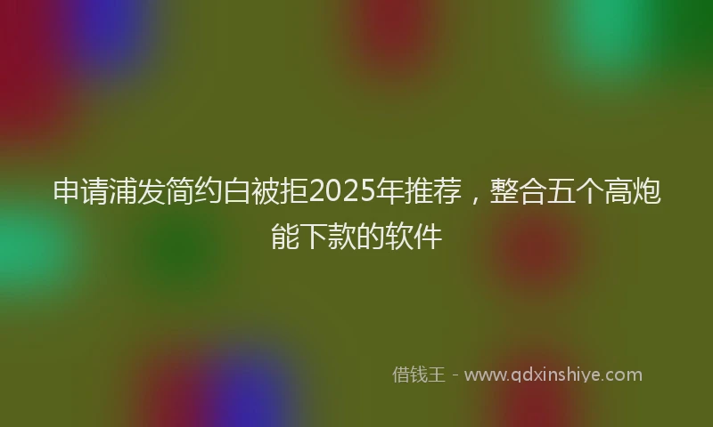 申请浦发简约白被拒2025年推荐，整合五个高炮能下款的软件