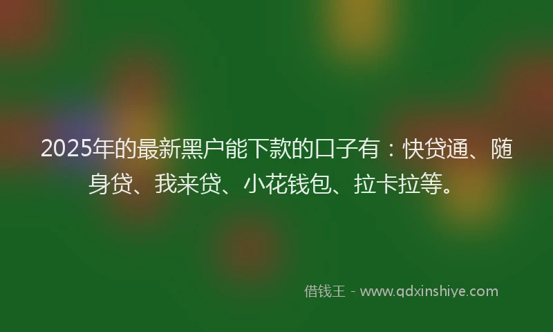 2025年的最新黑户能下款的口子有：快贷通、随身贷、我来贷、小花钱包、拉卡拉等。