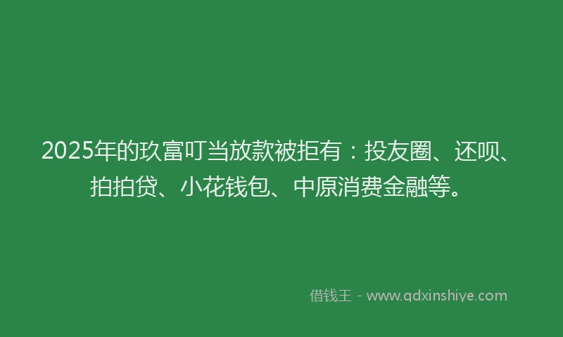 2025年的玖富叮当放款被拒有：投友圈、还呗、拍拍贷、小花钱包、中原消费金融等。