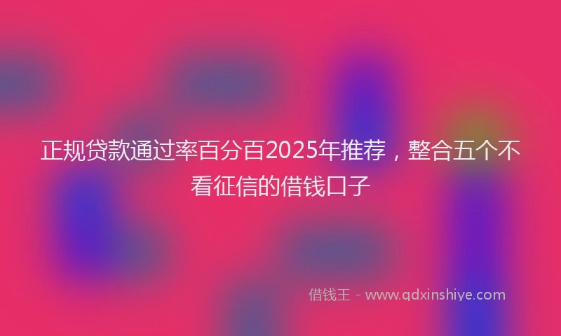 正规贷款通过率百分百2025年推荐，整合五个不看征信的借钱口子