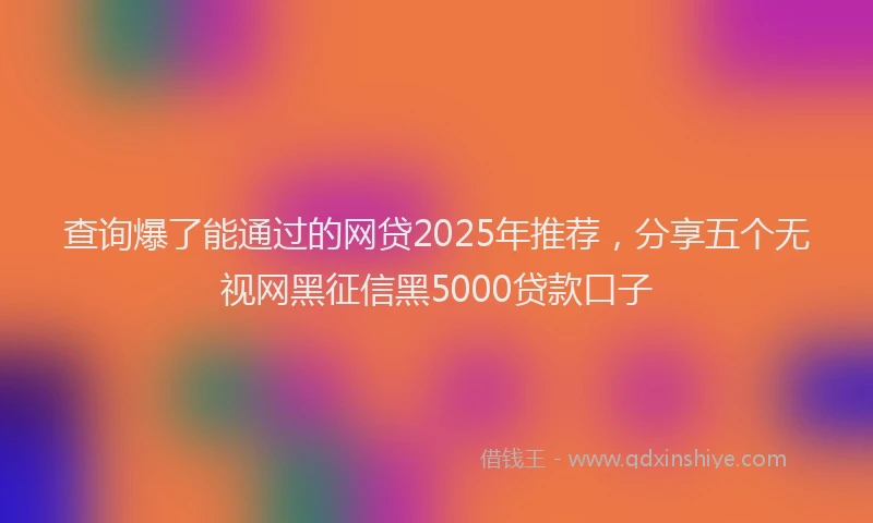查询爆了能通过的网贷2025年推荐，分享五个无视网黑征信黑5000贷款口子