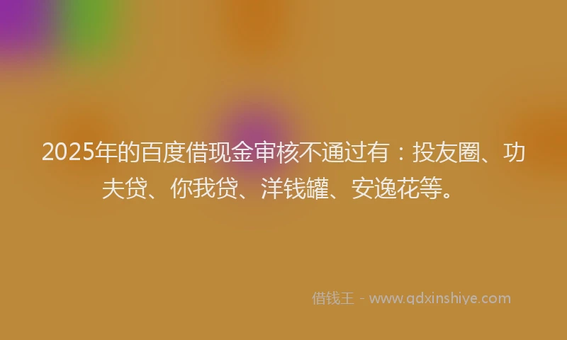 2025年的百度借现金审核不通过有：投友圈、功夫贷、你我贷、洋钱罐、安逸花等。