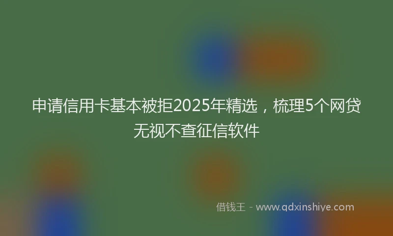 申请信用卡基本被拒2025年精选，梳理5个网贷无视不查征信软件