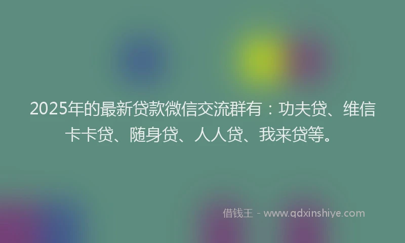 2025年的最新贷款微信交流群有：功夫贷、维信卡卡贷、随身贷、人人贷、我来贷等。