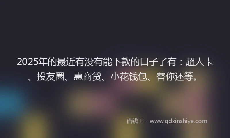 2025年的最近有没有能下款的口子了有：超人卡、投友圈、惠商贷、小花钱包、替你还等。