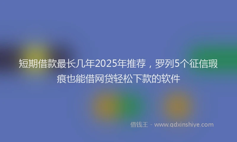 短期借款最长几年2025年推荐，罗列5个征信瑕疵也能借网贷轻松下款的软件