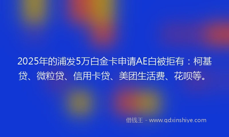 2025年的浦发5万白金卡申请AE白被拒有：柯基贷、微粒贷、信用卡贷、美团生活费、花呗等。