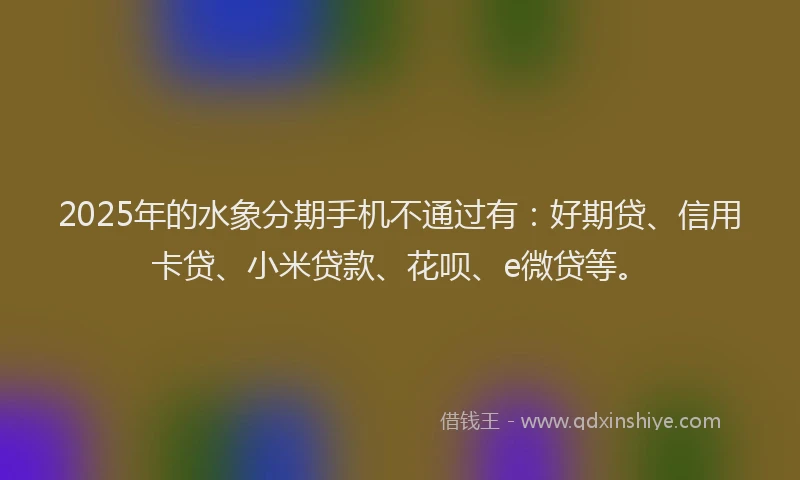 2025年的水象分期手机不通过有：好期贷、信用卡贷、小米贷款、花呗、e微贷等。
