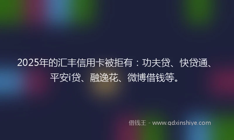 2025年的汇丰信用卡被拒有：功夫贷、快贷通、平安i贷、融逸花、微博借钱等。