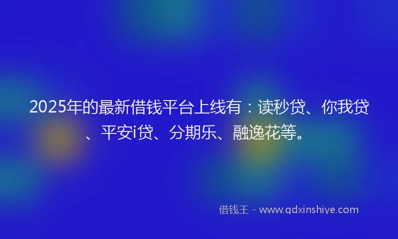 2025年的最新借钱平台上线有：读秒贷、你我贷、平安i贷、分期乐、融逸花等。