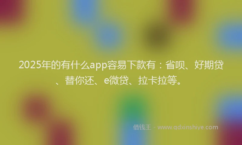 2025年的有什么app容易下款有：省呗、好期贷、替你还、e微贷、拉卡拉等。