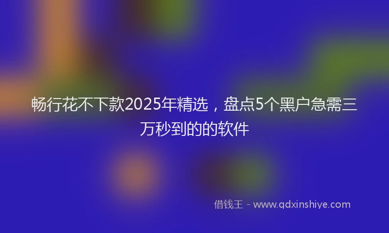 畅行花不下款2025年精选，盘点5个黑户急需三万秒到的的软件