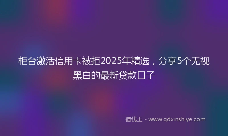 柜台激活信用卡被拒2025年精选，分享5个无视黑白的最新贷款口子