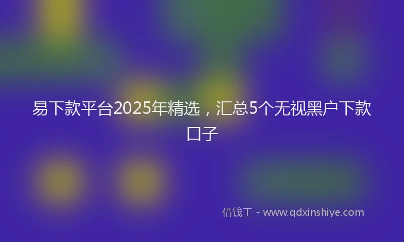 易下款平台2025年精选，汇总5个无视黑户下款口子