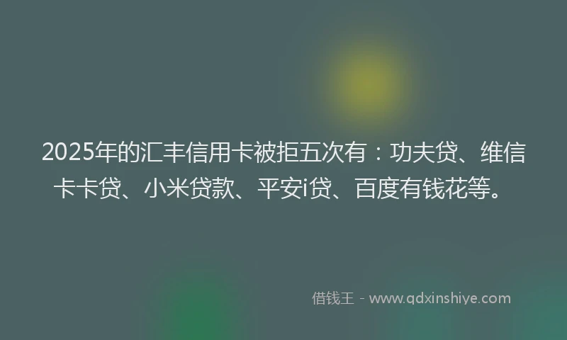 2025年的汇丰信用卡被拒五次有：功夫贷、维信卡卡贷、小米贷款、平安i贷、百度有钱花等。