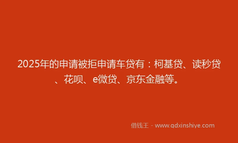 2025年的申请被拒申请车贷有：柯基贷、读秒贷、花呗、e微贷、京东金融等。