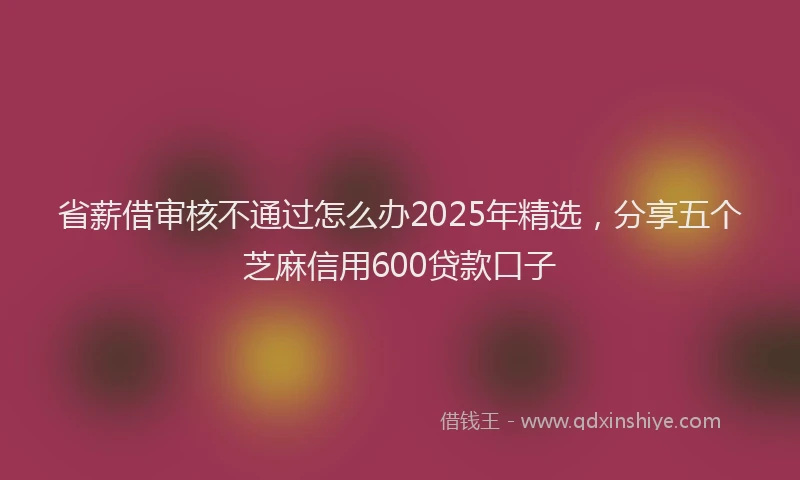 省薪借审核不通过怎么办2025年精选，分享五个芝麻信用600贷款口子