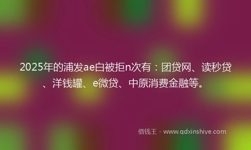 2025年的浦发ae白被拒n次有：团贷网、读秒贷、洋钱罐、e微贷、中原消费金融等。