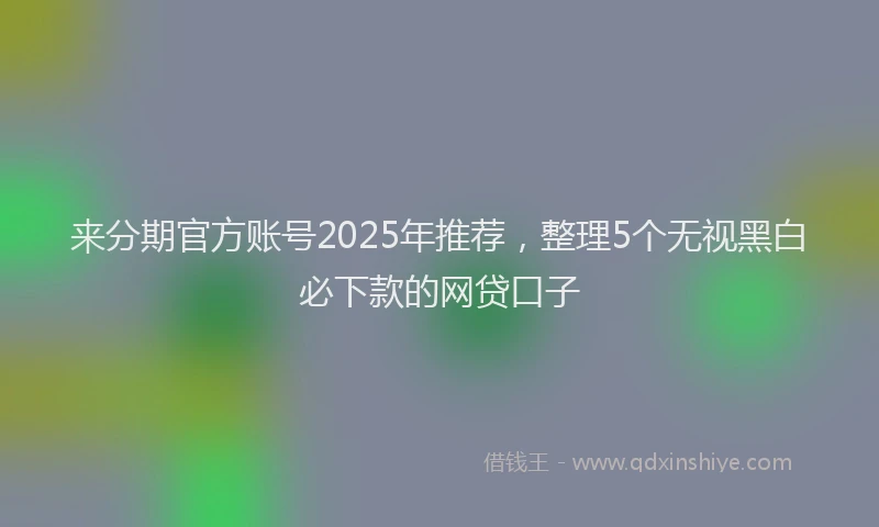 来分期官方账号2025年推荐，整理5个无视黑白必下款的网贷口子