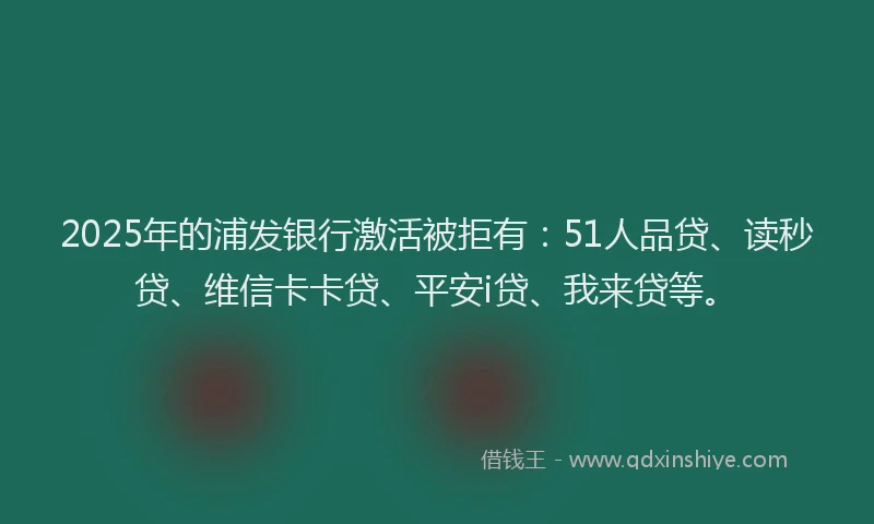 2025年的浦发银行激活被拒有：51人品贷、读秒贷、维信卡卡贷、平安i贷、我来贷等。