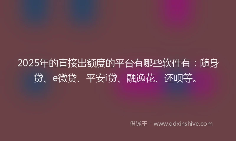 2025年的直接出额度的平台有哪些软件有：随身贷、e微贷、平安i贷、融逸花、还呗等。