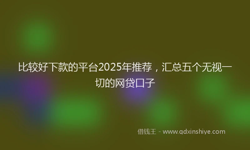比较好下款的平台2025年推荐，汇总五个无视一切的网贷口子