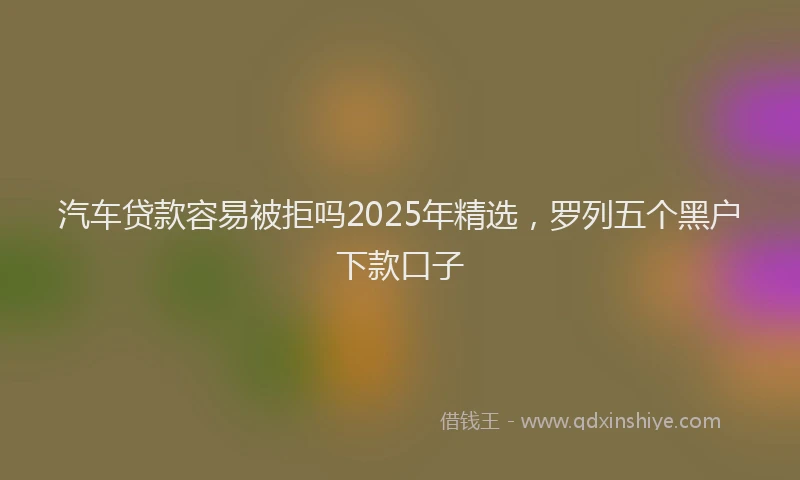 汽车贷款容易被拒吗2025年精选，罗列五个黑户下款口子