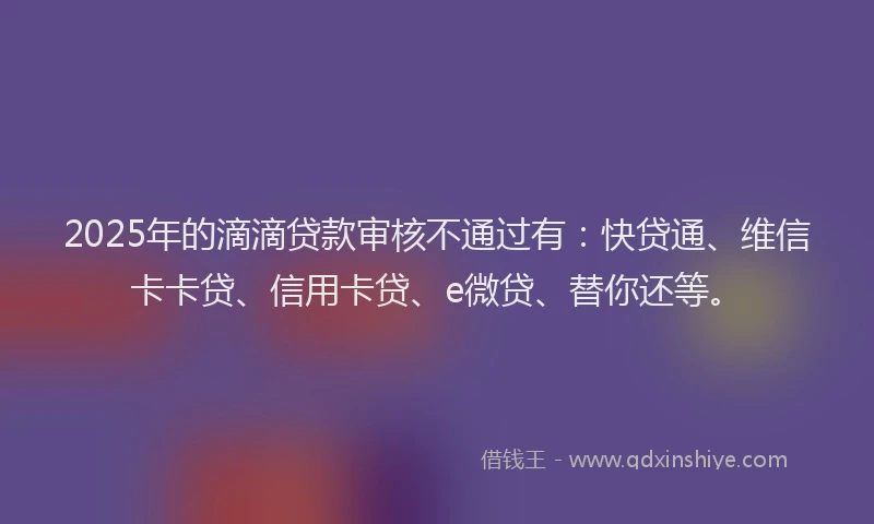 2025年的滴滴贷款审核不通过有：快贷通、维信卡卡贷、信用卡贷、e微贷、替你还等。