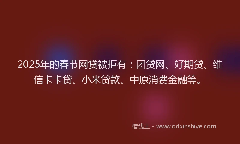 2025年的春节网贷被拒有：团贷网、好期贷、维信卡卡贷、小米贷款、中原消费金融等。