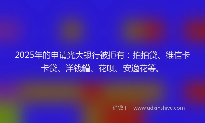 2025年的申请光大银行被拒有：拍拍贷、维信卡卡贷、洋钱罐、花呗、安逸花等。