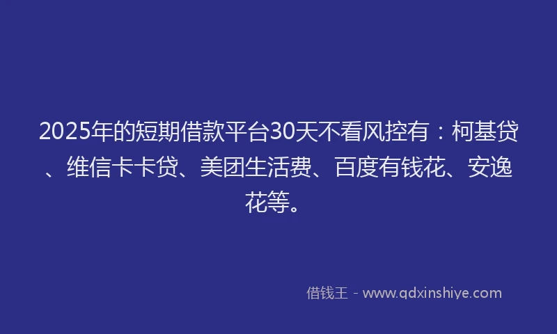 2025年的短期借款平台30天不看风控有：柯基贷、维信卡卡贷、美团生活费、百度有钱花、安逸花等。