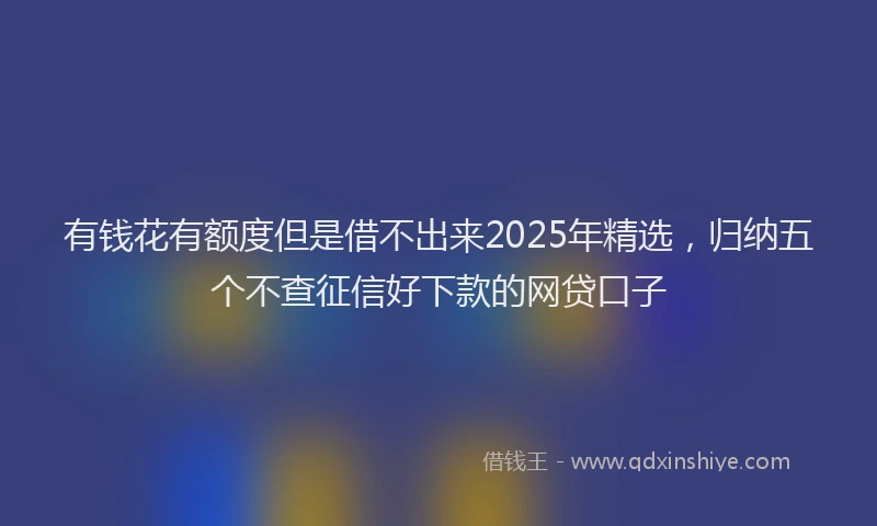 有钱花有额度但是借不出来2025年精选，归纳五个不查征信好下款的网贷口子