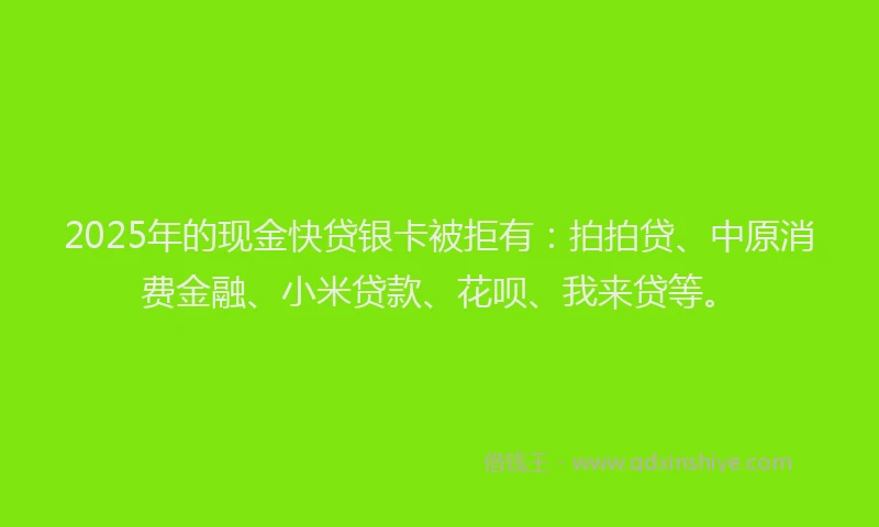 2025年的现金快贷银卡被拒有：拍拍贷、中原消费金融、小米贷款、花呗、我来贷等。