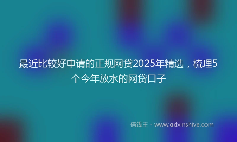最近比较好申请的正规网贷2025年精选，梳理5个今年放水的网贷口子