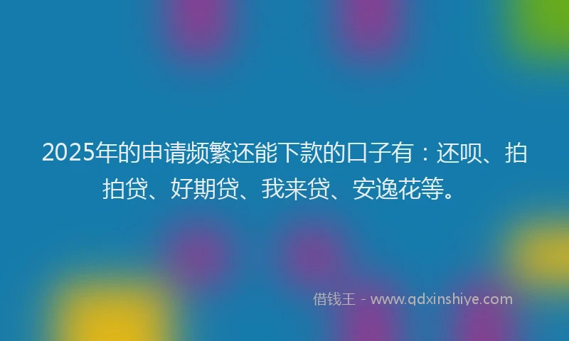 2025年的申请频繁还能下款的口子有：还呗、拍拍贷、好期贷、我来贷、安逸花等。