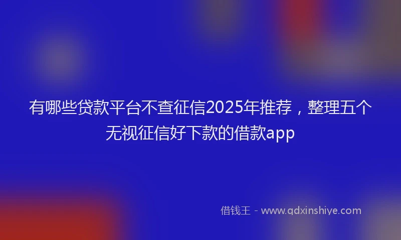 有哪些贷款平台不查征信2025年推荐，整理五个无视征信好下款的借款app