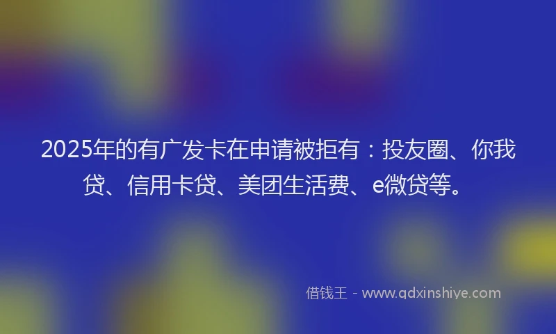 2025年的有广发卡在申请被拒有：投友圈、你我贷、信用卡贷、美团生活费、e微贷等。