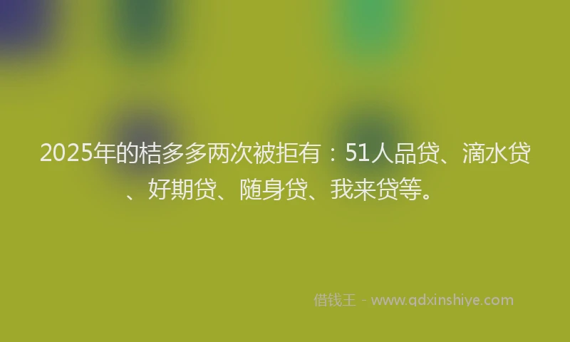 2025年的桔多多两次被拒有：51人品贷、滴水贷、好期贷、随身贷、我来贷等。
