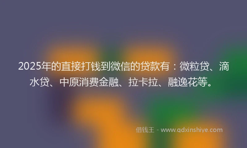 2025年的直接打钱到微信的贷款有：微粒贷、滴水贷、中原消费金融、拉卡拉、融逸花等。