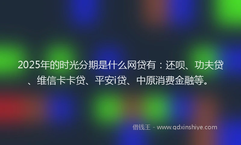 2025年的时光分期是什么网贷有：还呗、功夫贷、维信卡卡贷、平安i贷、中原消费金融等。